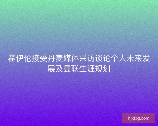 霍伊伦接受丹麦媒体采访谈论个人未来发展及曼联生涯规划