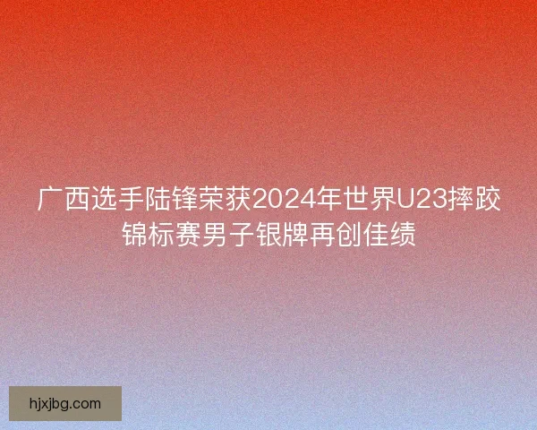 广西选手陆锋荣获2024年世界U23摔跤锦标赛男子银牌再创佳绩