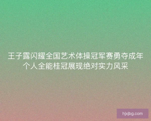 王子露闪耀全国艺术体操冠军赛勇夺成年个人全能桂冠展现绝对实力风采