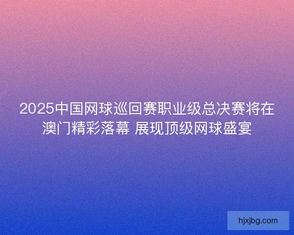 2025中国网球巡回赛职业级总决赛将在澳门精彩落幕 展现顶级网球盛宴